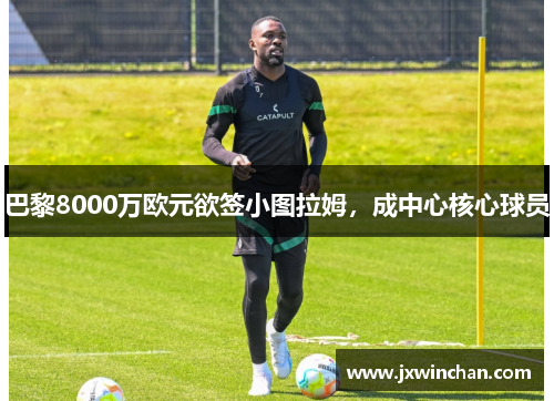 巴黎8000万欧元欲签小图拉姆，成中心核心球员