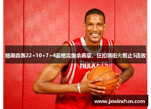 杨瀚森轰22+10+7+4盖帽完爆余嘉豪，狂扣领衔火箭止5连败